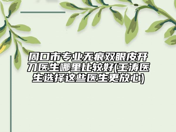 周口市专业无痕双眼皮开刀医生哪里比较好(王涛医生选择这些医生更放心)