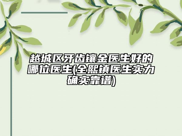 越城区牙齿镶金医生好的哪位医生(全熙镇医生实力确实靠谱)