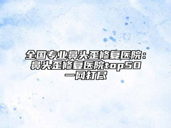 全国专业鼻头歪修复医院:鼻头歪修复医院top50一网打尽