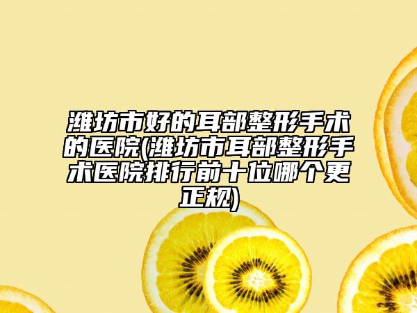 潍坊市好的耳部整形手术的医院(潍坊市耳部整形手术医院排行前十位哪个更正规)