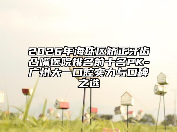2026年海珠区矫正牙齿凸嘴医院排名前十名PK-广州大一口腔实力与口碑之选