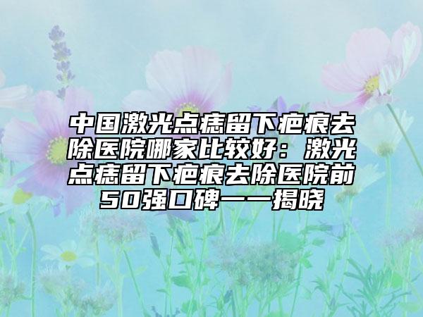中国激光点痣留下疤痕去除医院哪家比较好：激光点痣留下疤痕去除医院前50强口碑一一揭晓