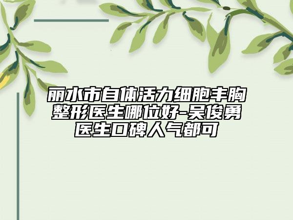 丽水市自体活力细胞丰胸整形医生哪位好-吴俊勇医生口碑人气都可