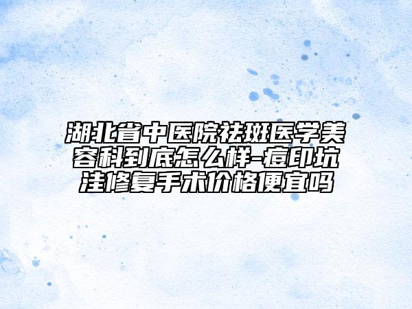 湖北省中医院祛斑医学美容科到底怎么样-痘印坑洼修复手术价格便宜吗