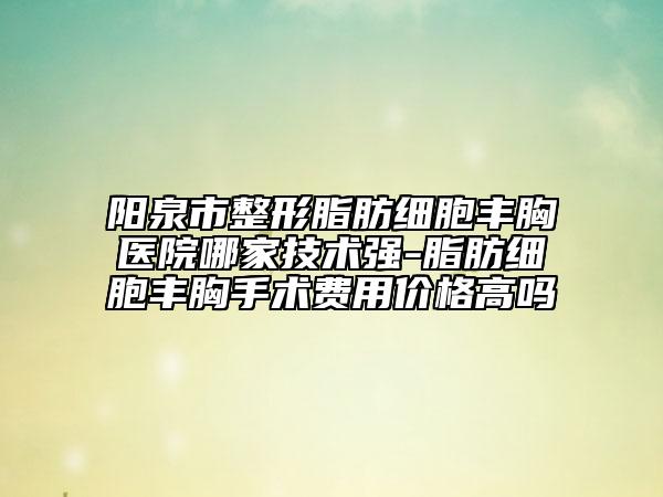 阳泉市整形脂肪细胞丰胸医院哪家技术强-脂肪细胞丰胸手术费用价格高吗