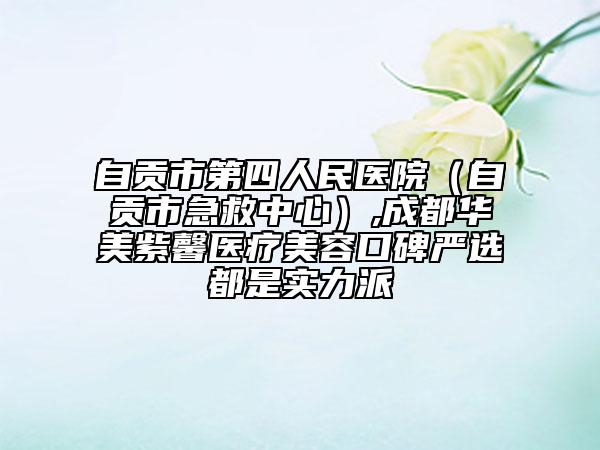 自贡市第四人民医院（自贡市急救中心）,成都华美紫馨医疗美容口碑严选都是实力派