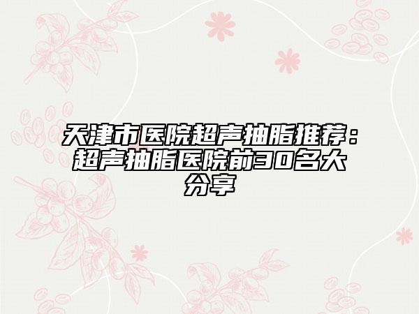 天津市医院超声抽脂推荐：超声抽脂医院前30名大分享