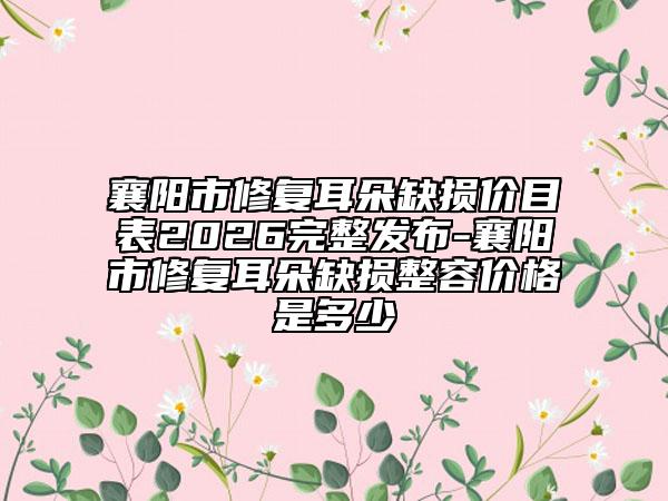 襄阳市修复耳朵缺损价目表2026完整发布-襄阳市修复耳朵缺损整容价格是多少