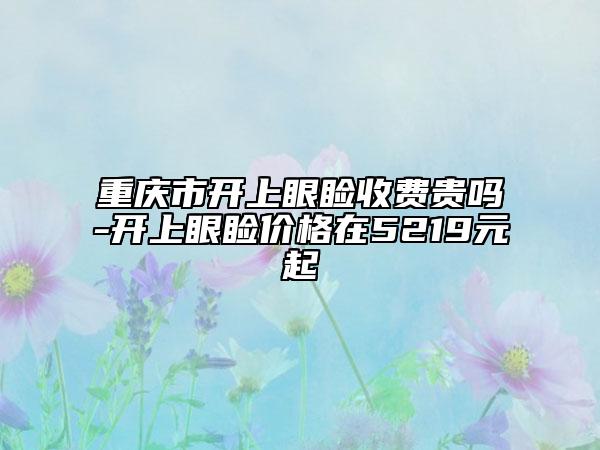 重庆市开上眼睑收费贵吗-开上眼睑价格在5219元起
