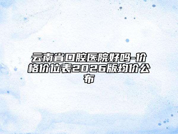 云南省口腔医院好吗-价格价位表2026版均价公布