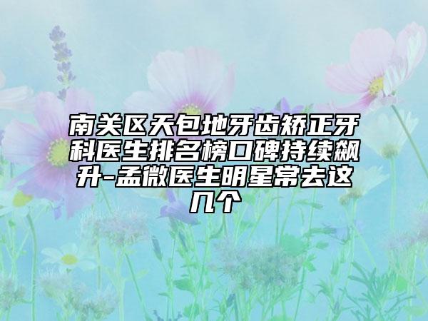 南关区天包地牙齿矫正牙科医生排名榜口碑持续飙升-孟微医生明星常去这几个