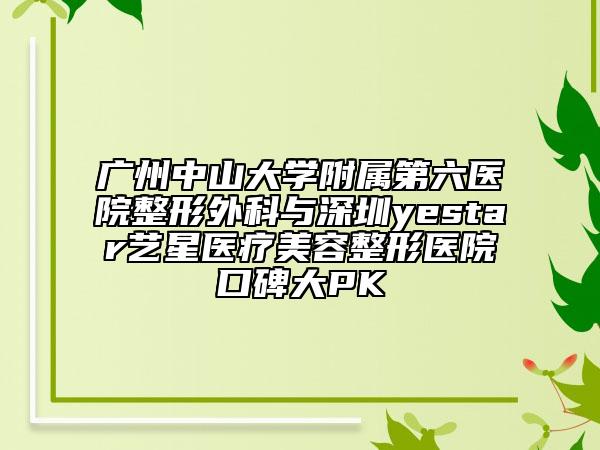 广州中山大学附属第六医院整形外科与深圳yestar艺星医疗美容整形医院口碑大PK