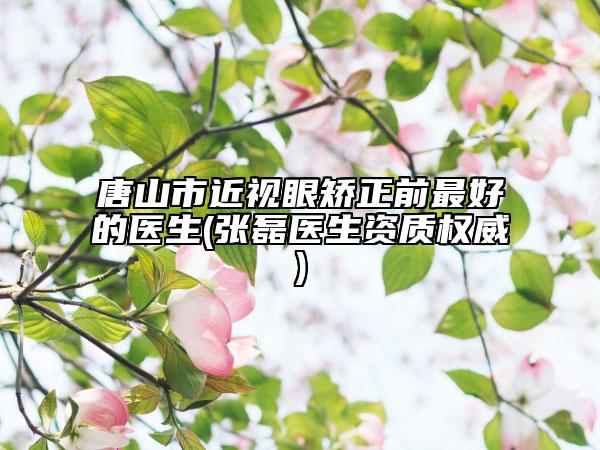 唐山市近视眼矫正前最好的医生(张磊医生资质权威)