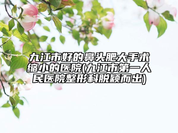 九江市好的鼻头肥大手术缩小的医院(九江市第一人民医院整形科脱颖而出)