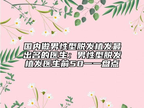 国内做男性型脱发植发最出名的医生：男性型脱发植发医生前50一一盘点
