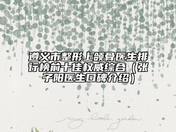 遵义市整形上颌骨医生排行榜前十佳权威综合（张子阳医生口碑介绍）