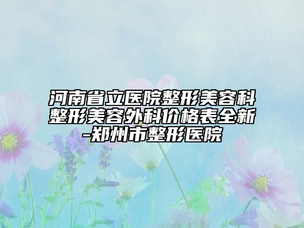 河南省立医院整形美容科整形美容外科价格表全新-郑州市整形医院