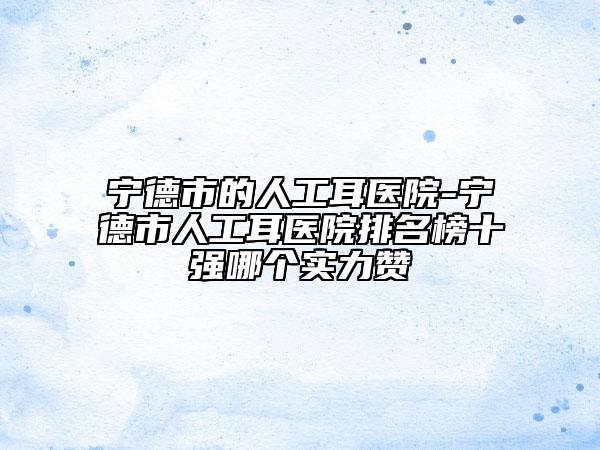宁德市的人工耳医院-宁德市人工耳医院排名榜十强哪个实力赞
