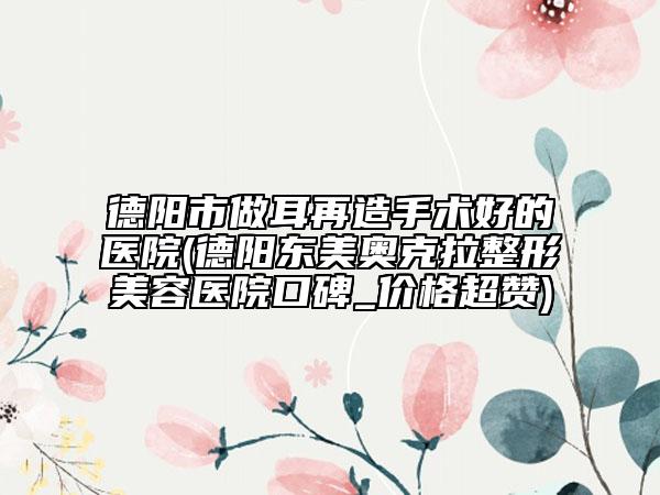 德阳市做耳再造手术好的医院(德阳东美奥克拉整形美容医院口碑_价格超赞)
