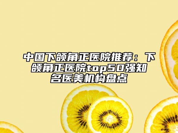 中国下颌角正医院推荐：下颌角正医院top50强知名医美机构盘点