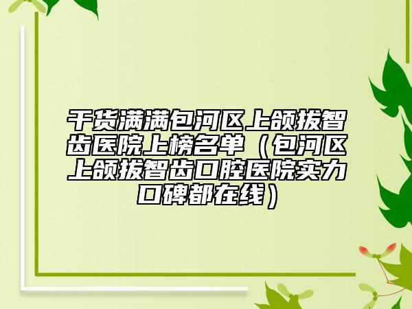 干货满满包河区上颌拔智齿医院上榜名单（包河区上颌拔智齿口腔医院实力口碑都在线）