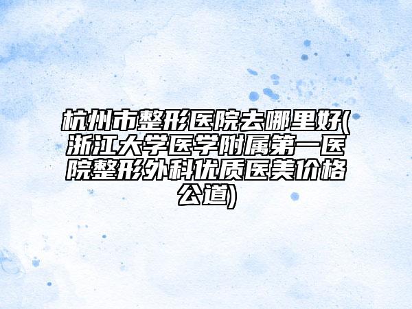 杭州市整形医院去哪里好(浙江大学医学附属第一医院整形外科优质医美价格公道)