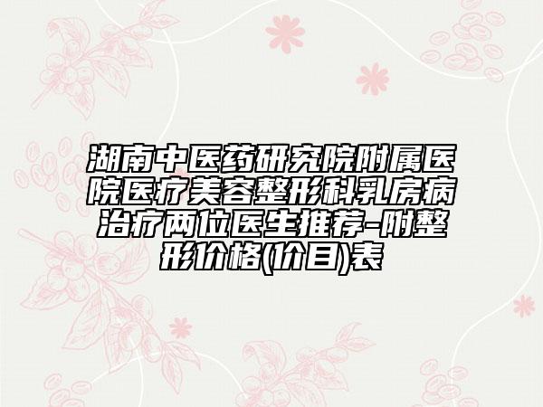 湖南中医药研究院附属医院医疗美容整形科乳房病治疗两位医生推荐-附整形价格(价目)表