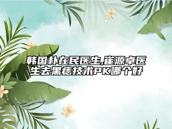 韩国朴在民医生,崔源卓医生去黑痣技术PK哪个好