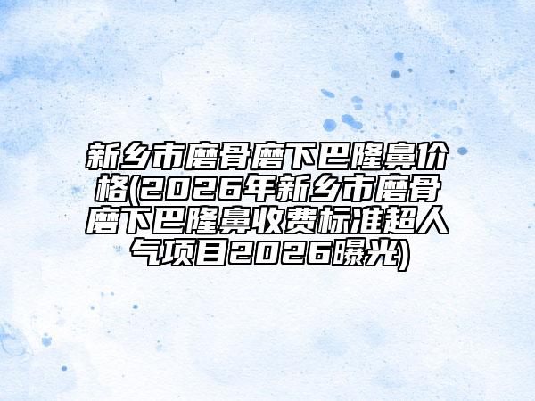 新乡市磨骨磨下巴隆鼻价格(2026年新乡市磨骨磨下巴隆鼻收费标准超人气项目2026曝光)