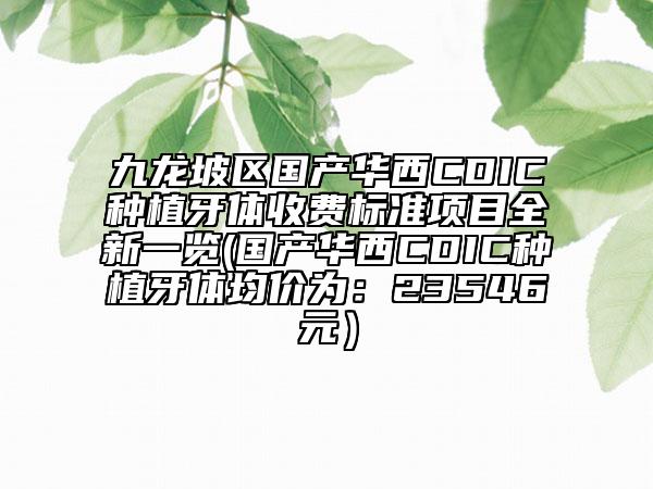 九龙坡区国产华西CDIC种植牙体收费标准项目全新一览(国产华西CDIC种植牙体均价为：23546元）