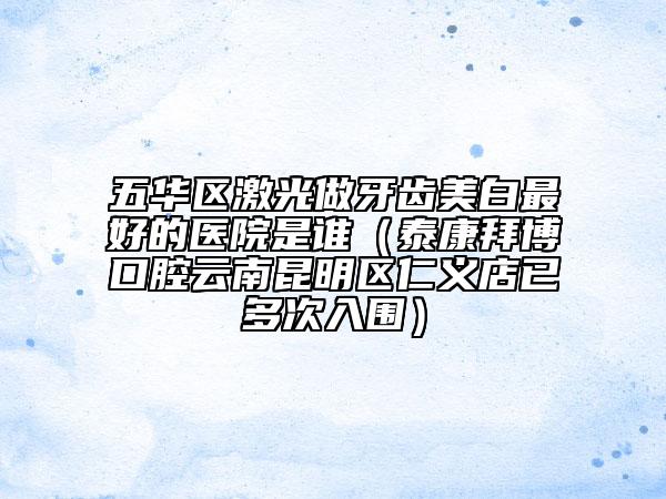 五华区激光做牙齿美白最好的医院是谁（泰康拜博口腔云南昆明区仁义店已多次入围）