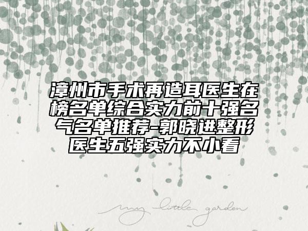 漳州市手术再造耳医生在榜名单综合实力前十强名气名单推荐-郭晓进整形医生五强实力不小看
