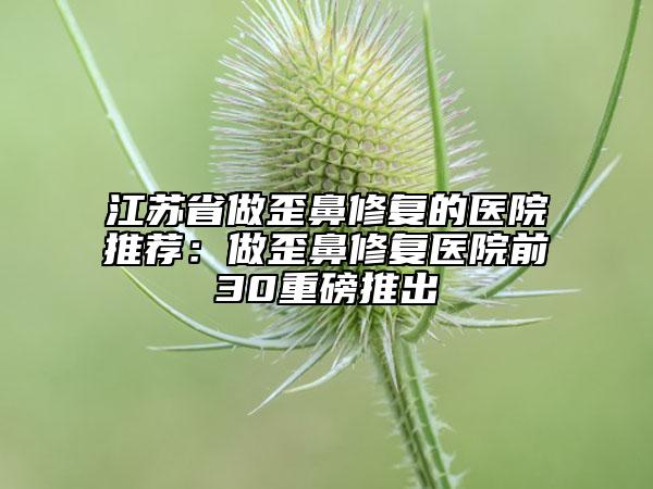 江苏省做歪鼻修复的医院推荐：做歪鼻修复医院前30重磅推出