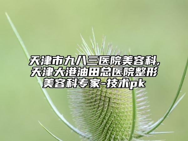 天津市九八三医院美容科,天津大港油田总医院整形美容科专家-技术pk