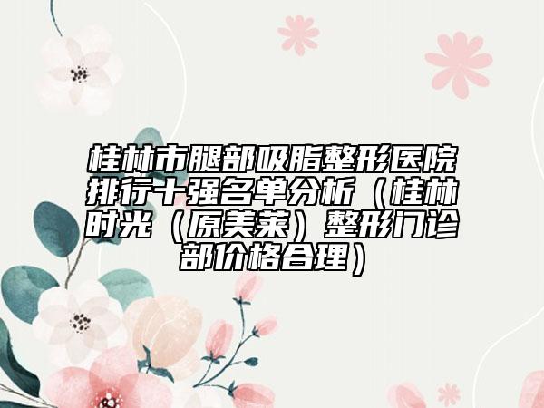 桂林市腿部吸脂整形医院排行十强名单分析（桂林时光（原美莱）整形门诊部价格合理）