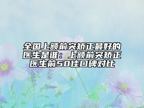 全国上额前突矫正最好的医生是谁：上额前突矫正医生前50佳口碑对比