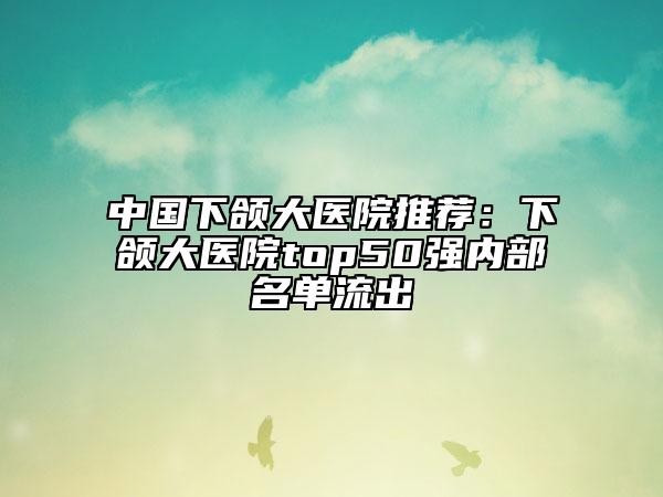 中国下颌大医院推荐:下颌大医院top50强内部名单流出