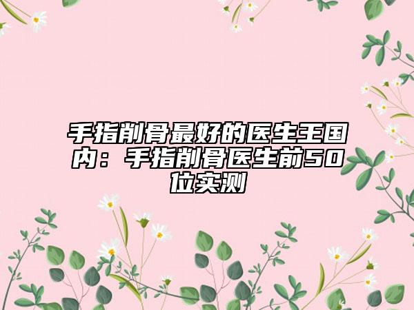 手指削骨最好的医生王国内：手指削骨医生前50位实测