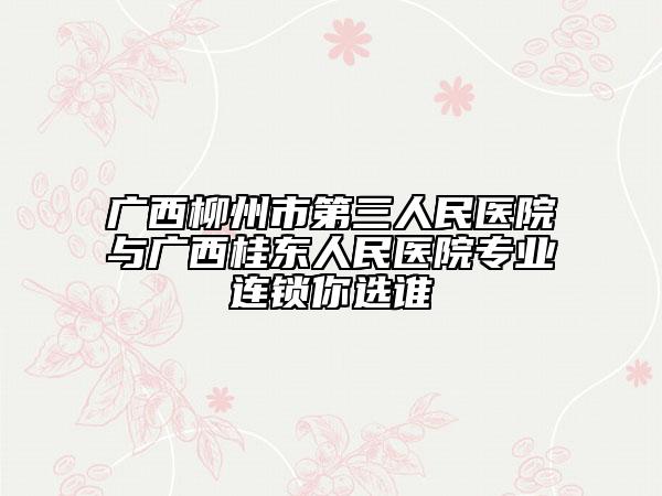 广西柳州市第三人民医院与广西桂东人民医院专业连锁你选谁