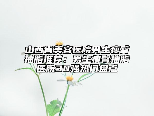 山西省美容医院男生瘦臀抽脂推荐：男生瘦臀抽脂医院30强热门盘点