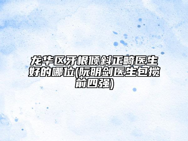 龙华区牙根倾斜正畸医生好的哪位(阮明剑医生包揽前四强)