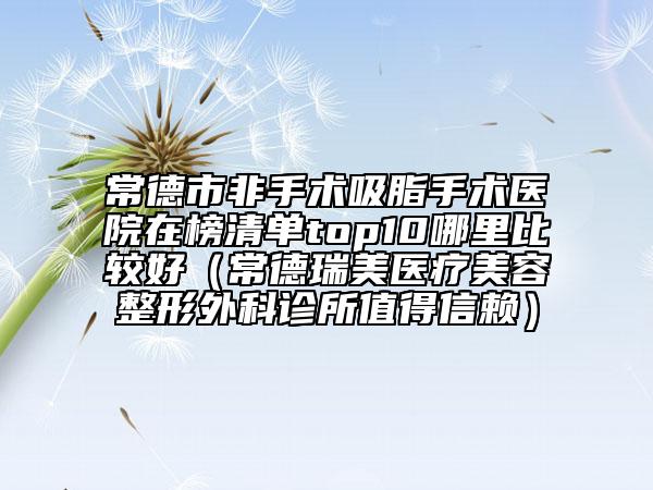 常德市非手术吸脂手术医院在榜清单top10哪里比较好（常德瑞美医疗美容整形外科诊所值得信赖）