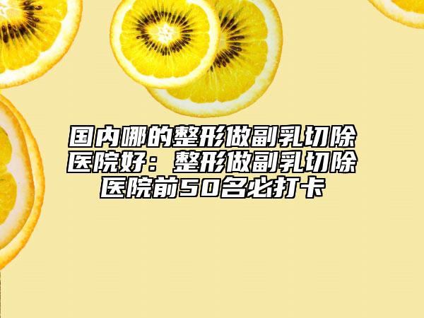 国内哪的整形做副乳切除医院好：整形做副乳切除医院前50名必打卡