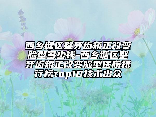 西乡塘区整牙齿矫正改变脸型多少钱-西乡塘区整牙齿矫正改变脸型医院排行榜top10技术出众