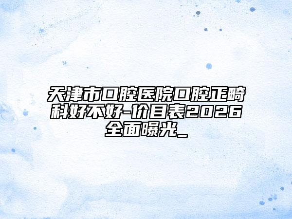 天津市口腔医院口腔正畸科好不好-价目表2026全面曝光_