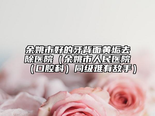 余姚市好的牙背面黄垢去除医院(余姚市人民医院(口腔科)同级难有敌手)