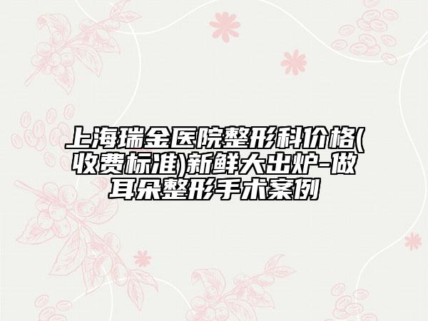 上海瑞金医院整形科价格(收费标准)新鲜大出炉-做耳朵整形手术案例