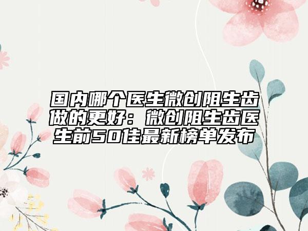 国内哪个医生微创阻生齿做的更好：微创阻生齿医生前50佳最新榜单发布
