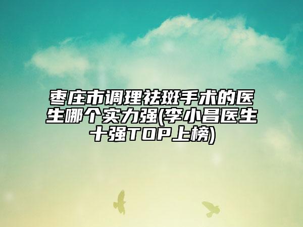 枣庄市调理祛斑手术的医生哪个实力强(李小昌医生十强TOP上榜)