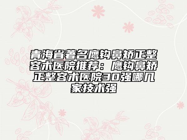 青海省著名鹰钩鼻矫正整容术医院推荐：鹰钩鼻矫正整容术医院30强哪几家技术强